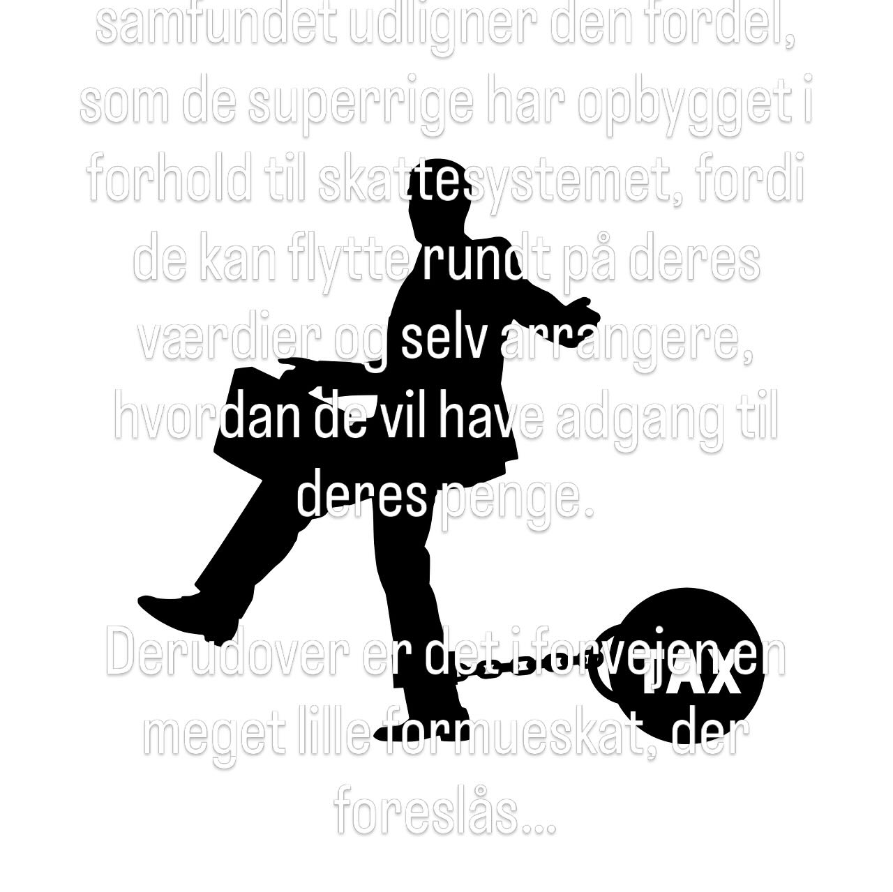 Formueskattens funktion er, at samfundet udligner den fordel, som de superrige har opbygget i forhold til skattesystemet, fordi de kan flytte rundt på deres værdier og selv arrangere, hvordan de vil have adgang til deres penge. 

Derudover er det i forvejen en meget lille formueskat, der foreslås…